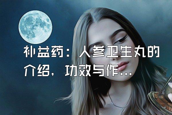 补益药：人参卫生丸的介绍，功效与作用